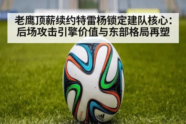 老鹰顶薪续约特雷杨锁定建队核心：后场攻击引擎价值与东部格局再塑